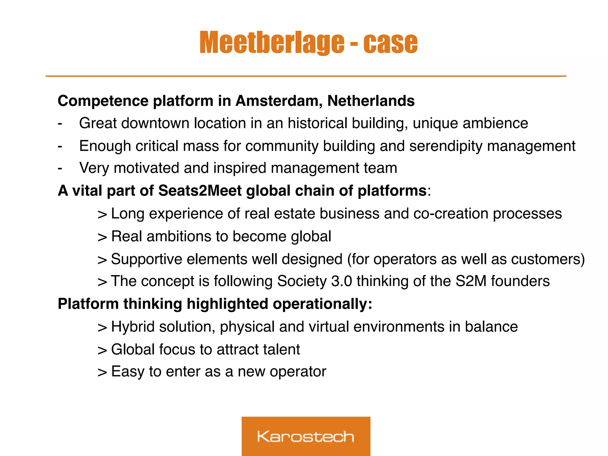 Meetberlage - case
Competence platform in Amsterdam, Netherlands
-  Great downtown location in an historical building, unique ambience
-  Enough critical mass for community building and serendipity management
-  Very motivated and inspired management team
A vital part of Seats2Meet global chain of platforms:
> Long experience of real estate business and co-creation processes
> Real ambitions to become global
> Supportive elements well designed (for operators as well as customers)
> The concept is following Society 3.0 thinking of the S2M founders
Platform thinking highlighted operationally:
> Hybrid solution, physical and virtual environments in balance
> Global focus to attract talent
> Easy to enter as a new operator
 