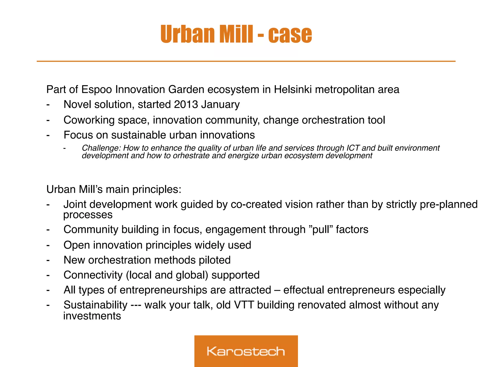 Urban Mill - case
Part of Espoo Innovation Garden ecosystem in Helsinki metropolitan area
-  Novel solution, started 2013 January
-  Coworking space, innovation community, change orchestration tool
-  Focus on sustainable urban innovations
-  Challenge: How to enhance the quality of urban life and services through ICT and built environment
development and how to orhestrate and energize urban ecosystem development
Urban Mill’s main principles:
-  Joint development work guided by co-created vision rather than by strictly pre-planned
processes
-  Community building in focus, engagement through ”pull” factors
-  Open innovation principles widely used
-  New orchestration methods piloted
-  Connectivity (local and global) supported
-  All types of entrepreneurships are attracted – effectual entrepreneurs especially
-  Sustainability --- walk your talk, old VTT building renovated almost without any
investments
 