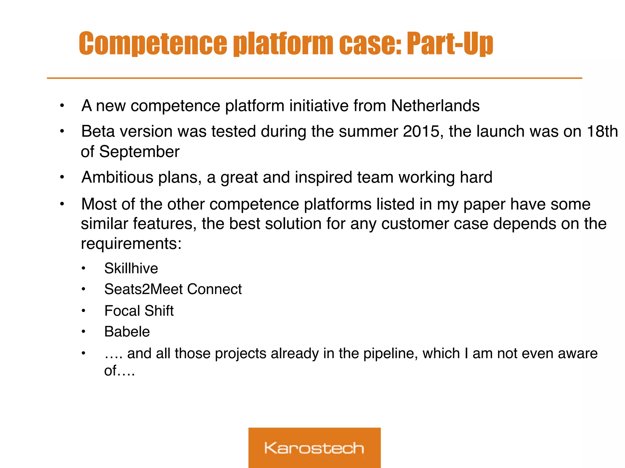 Competence platform case: Part-Up
•  A new competence platform initiative from Netherlands
•  Beta version was tested during the summer 2015, the launch was on 18th
of September
•  Ambitious plans, a great and inspired team working hard
•  Most of the other competence platforms listed in my paper have some
similar features, the best solution for any customer case depends on the
requirements:
•  Skillhive
•  Seats2Meet Connect
•  Focal Shift
•  Babele
•  …. and all those projects already in the pipeline, which I am not even aware
of….
 