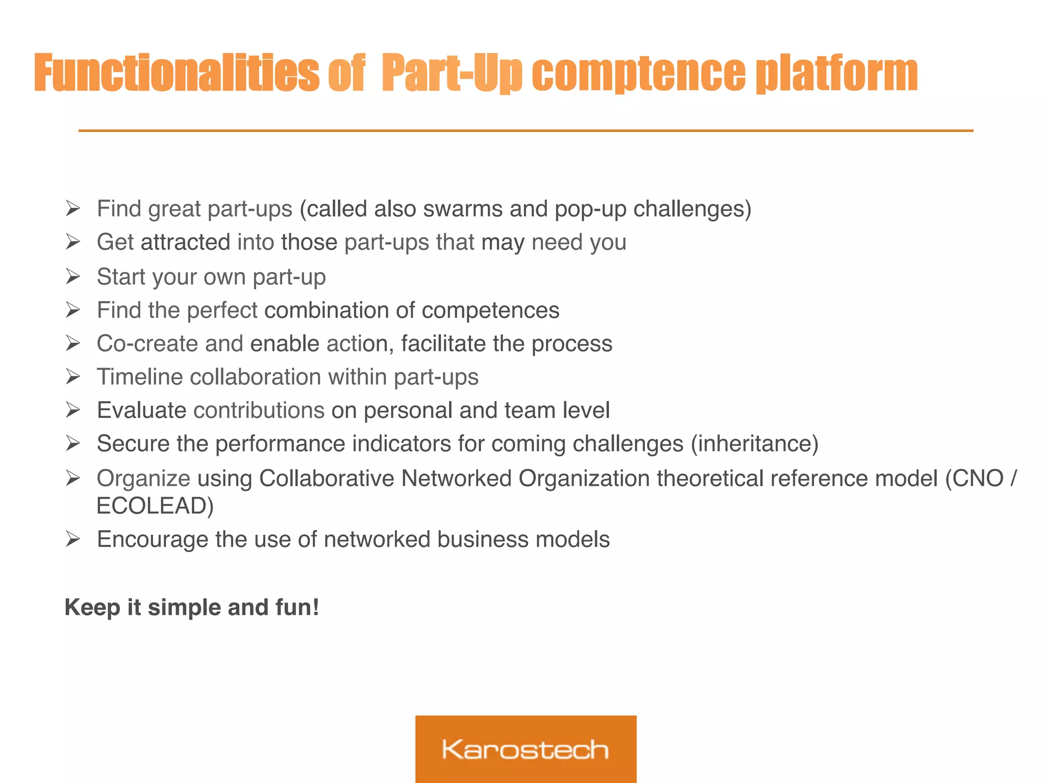 Functionalities of Part-Up comptence platform
Ø  Find great part-ups (called also swarms and pop-up challenges)
Ø  Get attracted into those part-ups that may need you
Ø  Start your own part-up
Ø  Find the perfect combination of competences
Ø  Co-create and enable action, facilitate the process
Ø  Timeline collaboration within part-ups
Ø  Evaluate contributions on personal and team level
Ø  Secure the performance indicators for coming challenges (inheritance)
Ø  Organize using Collaborative Networked Organization theoretical reference model (CNO /
ECOLEAD)
Ø  Encourage the use of networked business models
Keep it simple and fun!
 