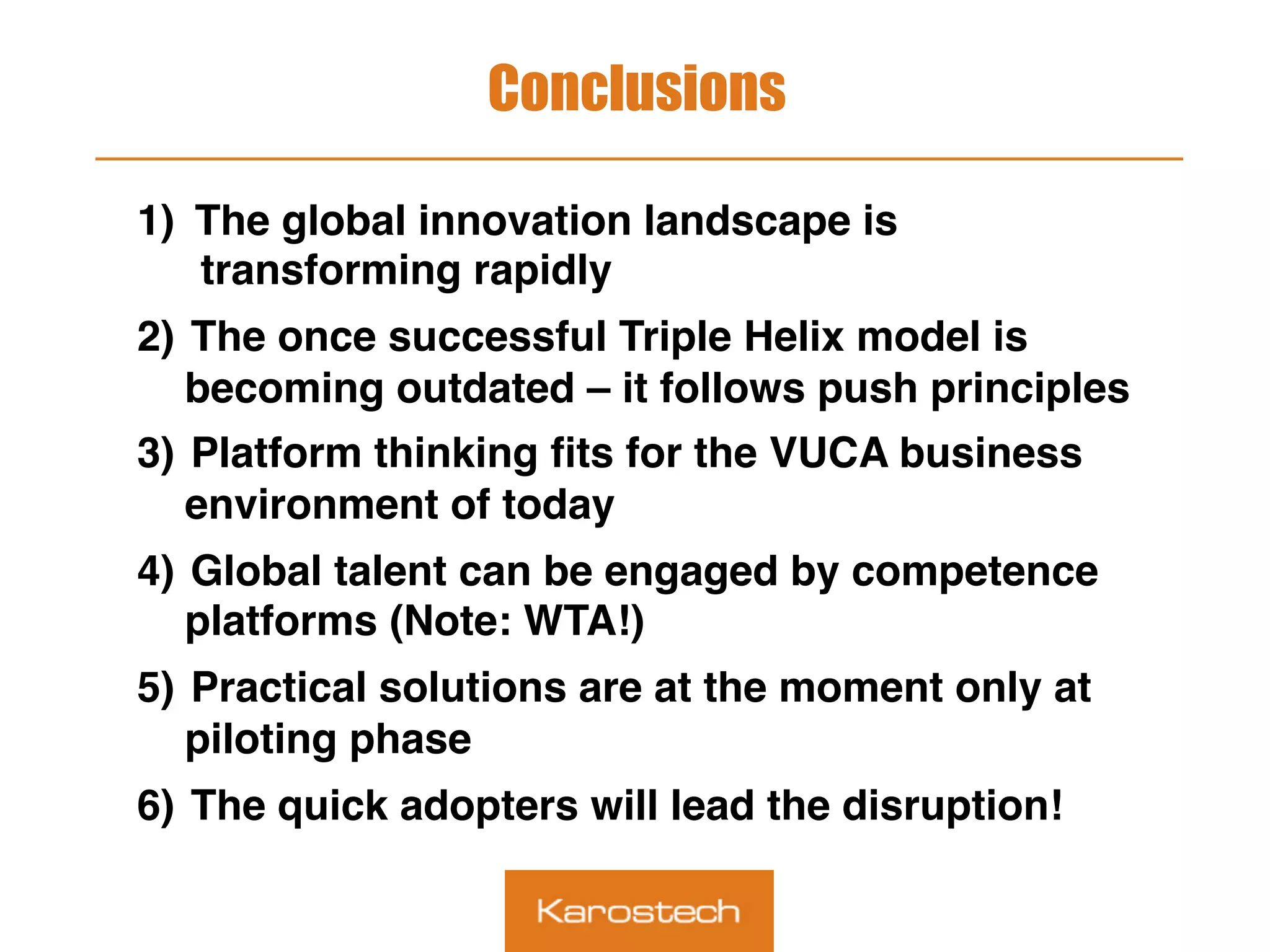 Conclusions
1)  The global innovation landscape is
transforming rapidly
2)  The once successful Triple Helix model is
becoming outdated – it follows push principles
3)  Platform thinking ﬁts for the VUCA business
environment of today
4)  Global talent can be engaged by competence
platforms (Note: WTA!)
5)  Practical solutions are at the moment only at
piloting phase
6)  The quick adopters will lead the disruption!
 