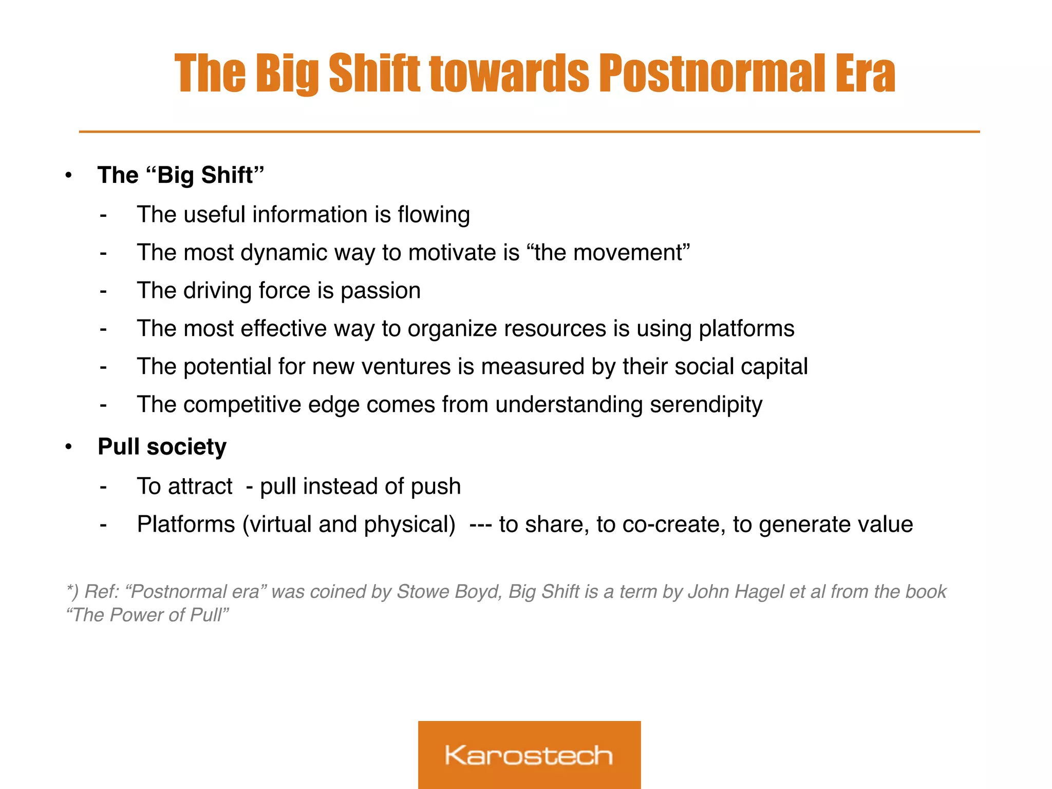 The Big Shift towards Postnormal Era
•  The “Big Shift”
-  The useful information is ﬂowing
-  The most dynamic way to motivate is “the movement”
-  The driving force is passion
-  The most effective way to organize resources is using platforms
-  The potential for new ventures is measured by their social capital
-  The competitive edge comes from understanding serendipity
•  Pull society
-  To attract - pull instead of push
-  Platforms (virtual and physical) --- to share, to co-create, to generate value
 
*) Ref: “Postnormal era” was coined by Stowe Boyd, Big Shift is a term by John Hagel et al from the book
“The Power of Pull”
 