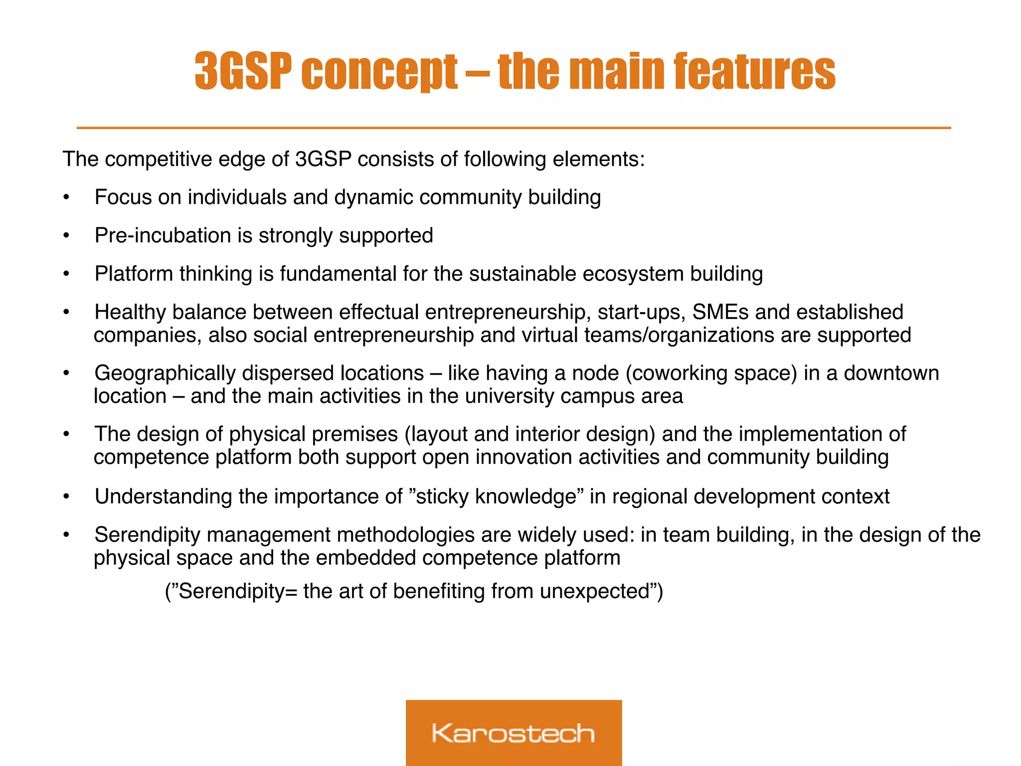 3GSP concept – the main features
The competitive edge of 3GSP consists of following elements:
•  Focus on individuals and dynamic community building
•  Pre-incubation is strongly supported
•  Platform thinking is fundamental for the sustainable ecosystem building
•  Healthy balance between effectual entrepreneurship, start-ups, SMEs and established
companies, also social entrepreneurship and virtual teams/organizations are supported
•  Geographically dispersed locations – like having a node (coworking space) in a downtown
location – and the main activities in the university campus area
•  The design of physical premises (layout and interior design) and the implementation of
competence platform both support open innovation activities and community building
•  Understanding the importance of ”sticky knowledge” in regional development context
•  Serendipity management methodologies are widely used: in team building, in the design of the
physical space and the embedded competence platform
(”Serendipity= the art of beneﬁting from unexpected”)
 
 