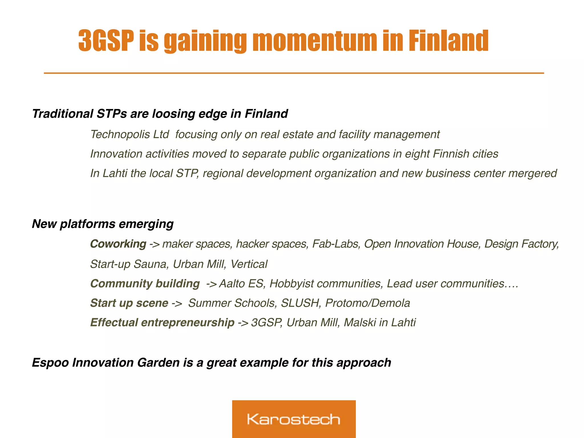 3GSP is gaining momentum in Finland
 
Traditional STPs are loosing edge in Finland
Technopolis Ltd focusing only on real estate and facility management
Innovation activities moved to separate public organizations in eight Finnish cities
In Lahti the local STP, regional development organization and new business center mergered
New platforms emerging
Coworking -> maker spaces, hacker spaces, Fab-Labs, Open Innovation House, Design Factory,
Start-up Sauna, Urban Mill, Vertical
Community building -> Aalto ES, Hobbyist communities, Lead user communities….
Start up scene -> Summer Schools, SLUSH, Protomo/Demola
Effectual entrepreneurship -> 3GSP, Urban Mill, Malski in Lahti
Espoo Innovation Garden is a great example for this approach
 