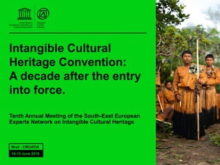 Intangible Cultural
Heritage Convention:
A decade after the entry
into force.
Tenth Annual Meeting of the South-East European
Experts Network on Intangible Cultural Heritage
Brač - CROATIA
14-15 June 2016
 