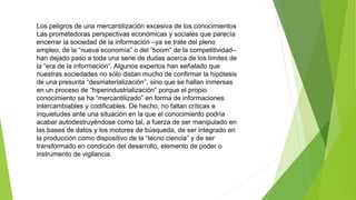 Los peligros de una mercantilización excesiva de los conocimientos 
Las prometedoras perspectivas económicas y sociales que parecía 
encerrar la sociedad de la información –ya se trate del pleno 
empleo, de la “nueva economía” o del “boom” de la competitividad– 
han dejado paso a toda una serie de dudas acerca de los límites de 
la “era de la información”. Algunos expertos han señalado que 
nuestras sociedades no sólo distan mucho de confirmar la hipótesis 
de una presunta “desmaterialización”, sino que se hallan inmersas 
en un proceso de “hiperindustrialización” porque el propio 
conocimiento se ha “mercantilizado” en forma de informaciones 
intercambiables y codificables. De hecho, no faltan críticas e 
inquietudes ante una situación en la que el conocimiento podría 
acabar autodestruyéndose como tal, a fuerza de ser manipulado en 
las bases de datos y los motores de búsqueda, de ser integrado en 
la producción como dispositivo de la “tecno ciencia” y de ser 
transformado en condición del desarrollo, elemento de poder o 
instrumento de vigilancia. 
 