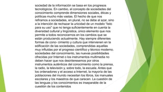 sociedad de la información se basa en los progresos 
tecnológicos. En cambio, el concepto de sociedades del 
conocimiento comprende dimensiones sociales, éticas y 
políticas mucho más vastas. El hecho de que nos 
refiramos a sociedades, en plural, no se debe al azar, sino 
a la intención de rechazar la unicidad de un modelo “listo 
para su uso” que no tenga suficientemente en cuenta la 
diversidad cultural y lingüística, único elemento que nos 
permite a todos reconocernos en los cambios que se 
están produciendo actualmente. Hay siempre diferentes 
formas de cono- cimiento y cultura que intervienen en la 
edificación de las sociedades, comprendidas aquellas 
muy influidas por el progreso científico y técnico moderno. 
sociedades del conocimiento, las nuevas posibilidades 
ofrecidas por Internet o los instrumentos multimedia no 
deben hacer que nos desinteresemos por otros 
instrumentos auténticos del conocimiento como la prensa, 
la radio, la televisión y, sobre todo, la escuela. Antes que 
los ordenadores y el acceso a Internet, la mayoría de las 
poblaciones del mundo necesitan los libros, los manuales 
escolares y los maestros de que carecen. La cuestión de 
las lenguas y los conocimientos es inseparable de la 
cuestión de los contenidos 
 