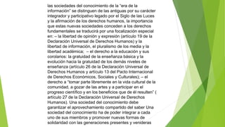 las sociedades del conocimiento de la “era de la 
información” se distinguen de las antiguas por su carácter 
integrador y participativo legado por el Siglo de las Luces 
y la afirmación de los derechos humanos, la importancia 
que estas nuevas sociedades conceden a los derechos 
fundamentales se traducirá por una focalización especial 
en: – la libertad de opinión y expresión (artículo 19 de la 
Declaración Universal de Derechos Humanos) y la 
libertad de información, el pluralismo de los media y la 
libertad académica; – el derecho a la educación y sus 
corolarios: la gratuidad de la enseñanza básica y la 
evolución hacia la gratuidad de los demás niveles de 
enseñanza (artículo 26 de la Declaración Universal de 
Derechos Humanos y artículo 13 del Pacto Internacional 
de Derechos Económicos, Sociales y Culturales); – el 
derecho a “tomar parte libremente en la vida cultural de la 
comunidad, a gozar de las artes y a participar en el 
progreso científico y en los beneficios que de él resulten” ( 
artículo 27 de la Declaración Universal de Derechos 
Humanos). Una sociedad del conocimiento debe 
garantizar el aprovechamiento compartido del saber Una 
sociedad del conocimiento ha de poder integrar a cada 
uno de sus miembros y promover nuevas formas de 
solidaridad con las generaciones presentes y venideras 
 