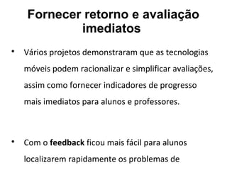 Fornecer retorno e avaliação
imediatos

Vários projetos demonstraram que as tecnologias
móveis podem racionalizar e simplificar avaliações,
assim como fornecer indicadores de progresso
mais imediatos para alunos e professores.

Com o feedback ficou mais fácil para alunos
localizarem rapidamente os problemas de
 