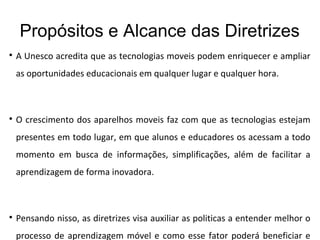 Propósitos e Alcance das Diretrizes

A Unesco acredita que as tecnologias moveis podem enriquecer e ampliar
as oportunidades educacionais em qualquer lugar e qualquer hora.

O crescimento dos aparelhos moveis faz com que as tecnologias estejam
presentes em todo lugar, em que alunos e educadores os acessam a todo
momento em busca de informações, simplificações, além de facilitar a
aprendizagem de forma inovadora.

Pensando nisso, as diretrizes visa auxiliar as politicas a entender melhor o
processo de aprendizagem móvel e como esse fator poderá beneficiar e
 