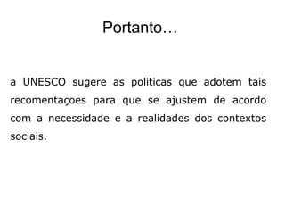 Portanto…
a UNESCO sugere as politicas que adotem tais
recomentaçoes para que se ajustem de acordo
com a necessidade e a realidades dos contextos
sociais.
 