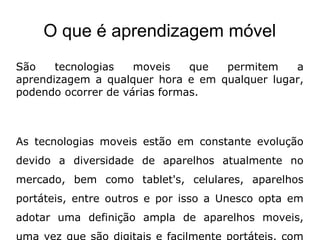 O que é aprendizagem móvel
São tecnologias moveis que permitem a
aprendizagem a qualquer hora e em qualquer lugar,
podendo ocorrer de várias formas.
As tecnologias moveis estão em constante evolução
devido a diversidade de aparelhos atualmente no
mercado, bem como tablet's, celulares, aparelhos
portáteis, entre outros e por isso a Unesco opta em
adotar uma definição ampla de aparelhos moveis,
 