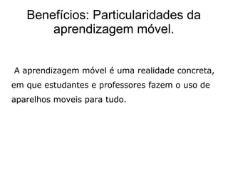 Benefícios: Particularidades da
aprendizagem móvel.
A aprendizagem móvel é uma realidade concreta,
em que estudantes e professores fazem o uso de
aparelhos moveis para tudo.
 