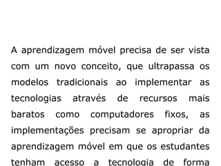 A aprendizagem móvel precisa de ser vista
com um novo conceito, que ultrapassa os
modelos tradicionais ao implementar as
tecnologias através de recursos mais
baratos como computadores fixos, as
implementações precisam se apropriar da
aprendizagem móvel em que os estudantes
tenham acesso a tecnologia de forma
 