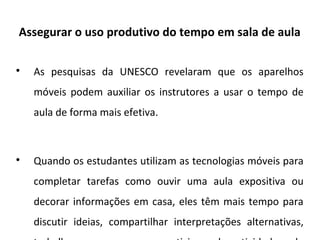 Assegurar o uso produtivo do tempo em sala de aula

As pesquisas da UNESCO revelaram que os aparelhos
móveis podem auxiliar os instrutores a usar o tempo de
aula de forma mais efetiva.

Quando os estudantes utilizam as tecnologias móveis para
completar tarefas como ouvir uma aula expositiva ou
decorar informações em casa, eles têm mais tempo para
discutir ideias, compartilhar interpretações alternativas,
 