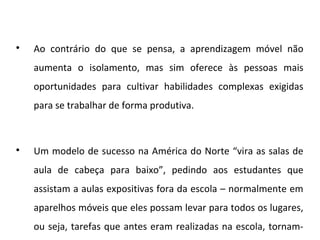 
Ao contrário do que se pensa, a aprendizagem móvel não
aumenta o isolamento, mas sim oferece às pessoas mais
oportunidades para cultivar habilidades complexas exigidas
para se trabalhar de forma produtiva.

Um modelo de sucesso na América do Norte “vira as salas de
aula de cabeça para baixo”, pedindo aos estudantes que
assistam a aulas expositivas fora da escola – normalmente em
aparelhos móveis que eles possam levar para todos os lugares,
ou seja, tarefas que antes eram realizadas na escola, tornam-
 