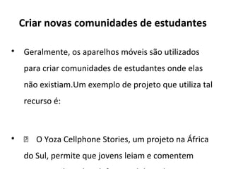 Criar novas comunidades de estudantes

Geralmente, os aparelhos móveis são utilizados
para criar comunidades de estudantes onde elas
não existiam.Um exemplo de projeto que utiliza tal
recurso é:

 O Yoza Cellphone Stories, um projeto na África
do Sul, permite que jovens leiam e comentem
 