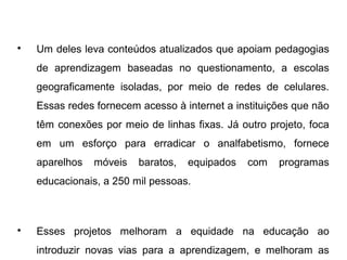 
Um deles leva conteúdos atualizados que apoiam pedagogias
de aprendizagem baseadas no questionamento, a escolas
geograficamente isoladas, por meio de redes de celulares.
Essas redes fornecem acesso à internet a instituições que não
têm conexões por meio de linhas fixas. Já outro projeto, foca
em um esforço para erradicar o analfabetismo, fornece
aparelhos móveis baratos, equipados com programas
educacionais, a 250 mil pessoas.

Esses projetos melhoram a equidade na educação ao
introduzir novas vias para a aprendizagem, e melhoram as
 