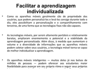 Facilitar a aprendizagem
individualizada

Como os aparelhos móveis geralmente são de propriedade dos
usuários, que podem personalizá-los e levá-los consigo durante todo o
dia, eles possibilitam a personalização e o compartilhamento com
terceiros, de uma forma que as tecnologias fixas não são capazes.

As tecnologias móveis, por serem altamente portáteis e relativamente
baratas, ampliaram enormemente o potencial e a viabilidade da
aprendizagem personalizada. Além disso, à medida que aumentam o
volume e a diversidade de informações que os aparelhos móveis
podem coletar sobre seus usuários, a tecnologia móvel torna-se capaz
de melhor individualizar a aprendizagem.

Os aparelhos móveis inteligentes — muitos deles já nos bolsos de
milhões de pessoas — podem oferecer aos estudantes maior
flexibilidade para avançar em seu próprio ritmo e seguir seus próprios
 