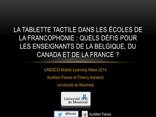 UNESCO Mobile Learning Week 2014
Aurélien Fievez et Thierry Karsenti
Université de Montréal
LA TABLETTE TACTILE DANS LES ÉCOLES DE
LA FRANCOPHONIE : QUELS DÉFIS POUR
LES ENSEIGNANTS DE LA BELGIQUE, DU
CANADA ET DE LA FRANCE ?
 