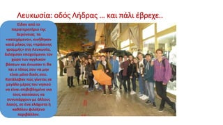 Λευκωσία: οδός Λήδρας … και πάλι έβρεχε..
Είδαν από το
παρατηρητήριο της
Δερύνειας τα
«κατεχόμενα», κινήθηκαν
κατά μήκος της «πράσινης
γραμμής» στη Λευκωσία,
διέσχισαν εποχούμενοι τον
χώρο των αγγλικών
βάσεων και ένιωσαν τι θα
πει ο τόπος σου να μην
είναι μόνο δικός σου.
Κατάλαβαν πώς γίνεται σε
μεγάλο μέρος του νησιού
να είναι επιβεβλημένο για
τους κατοίκους να
συνυπάρχουν με άλλους
λαούς, σε ένα ελάχιστα ή
καθόλου φιλόξενο
περιβάλλον.
 