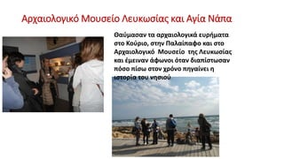 Αρχαιολογικό Μουσείο Λευκωσίας και Αγία Νάπα
Θαύμασαν τα αρχαιολογικά ευρήματα
στο Κούριο, στην Παλαίπαφο και στο
Αρχαιολογικό Μουσείο της Λευκωσίας
και έμειναν άφωνοι όταν διαπίστωσαν
πόσο πίσω στον χρόνο πηγαίνει η
ιστορία του νησιού.
 