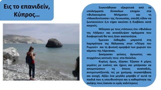 Εις το επανιδείν,
Κύπρος…
Συγκινήθηκαν εξαιρετικά από τα
υπολείμματα δύσκολων εποχών στα
«Φυλακισμένα Μνήματα» και τη
«Μακεδονίτισσα» της Λευκωσίας, επειδή είδαν να
ζωντανεύουν ό,τι είχαν ακούσει ή διαβάσει κατά
καιρούς.
Μίλησαν με τους ντόπιους στο «Φυλάκιο
της Λήδρας» και ανακάλυψαν πράγματα που
διαφορετικά θα τους ήταν ακατανόητα.
Έμειναν έκθαμβοι μπροστά στη
λαμπρότητα της θάλασσας στην «Πέτρα του
Ρωμιού» και τη φυσική ομορφιά των χωριών του
κάμπου της Λάρνακας.
Δοκίμασαν γεύσεις άγνωστες -και
συγχρόνως κοντινές τους- στα Κούκλια.
Κυρίως όμως, έζησαν. Έζησαν 4 μέρες
γεμάτες με εικόνες και ήχους και μπόρεσαν να
απομονώσουν τις όποιες αναποδιές,
αντιμετωπίζοντάς τες με χιούμορ, συγκατάβαση
και ανοχή. Αξίζει ένα μεγάλο μπράβο σ’ αυτά τα
παιδιά που η υπευθυνότητα και η καθαρότητα της
σκέψης τους έκαναν κι εμάς καλύτερους
 