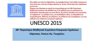 UNESCO 2015
38ο Παγκύπριο Μαθητικό Συμπόσιο Εταιρικών Σχολείων
Λάρνακα, Λύκειο Αγ. Γεωργίου.
Ένα ταξίδι στο νησί της Αφροδίτης, την όμορφη Κύπρο. Ένα ταξίδι 4 ημερών σε
έναν τόπο που, όσα και να έχεις ακούσει γι’ αυτόν, πάντα έχει κάτι παραπάνω
να σου πει.
Πήγαμε στη Λάρνακα με σκοπό να συμμετάσχουμε στο 38ο Παγκύπριο
Μαθητικό Συμπόσιο της UNESCO και οι 22 μαθητές μας να εμπλακούν σε
διαδικασίες πρωτόγνωρες για τους ίδιους. Να γίνουν σύνεδροι στις επιτροπές,
να εκφράσουν τις απόψεις τους, να ανταλλάξουν ιδέες, να οδηγηθούν σε
συμπεράσματα. Αλλά και να μιλήσουν, να γελάσουν και να χορέψουν με τους
μαθητές των υπόλοιπων εταιρικών σχολείων.
 