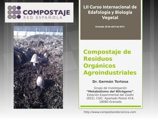 Compostaje de
Residuos
Orgánicos
Agroindustriales
Dr. Germán Tortosa
Grupo de investigación
“Metabolismo del Nitrógeno”.
Estación Experimental del Zaidín
(EEZ), CSIC. Apartado Postal 419,
18080-Granada
http://www.compostandociencia.com
LII Curso Internacional de
Edafología y Biología
Vegetal
Granada, 28 de abril de 2015
 