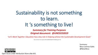 Sustainability is not something
to learn.
It ‘s something to live!
Summary for Training Purposes
Original document: @UNESCO2019
“Let’s Work Together. Education has a key role in helping achieve the Sustainable Development Goals”
Summary:
Neus Lorenzo Galés
@NewsNeus
Open Acces under Attribution Share alike W3.
https://unesdoc.unesco.org/ark:/48223/pf0000369006/PDF/369006eng.pdf.multi
 