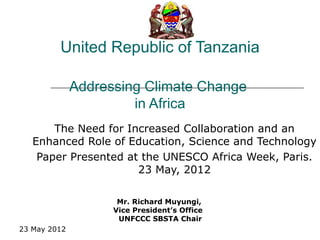 United Republic of Tanzania

              Addressing Climate Change
                       in Africa
       The Need for Increased Collaboration and an
   Enhanced Role of Education, Science and Technology
    Paper Presented at the UNESCO Africa Week, Paris.
                      23 May, 2012

                     Mr. Richard Muyungi,
                    Vice President’s Office
                     UNFCCC SBSTA Chair
23 May 2012
 