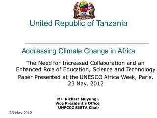United Republic of Tanzania


     Addressing Climate Change in Africa
       The Need for Increased Collaboration and an
   Enhanced Role of Education, Science and Technology
    Paper Presented at the UNESCO Africa Week, Paris.
                      23 May, 2012

                  Mr. Richard Muyungi,
                 Vice President’s Office
                  UNFCCC SBSTA Chair
23 May 2012
 