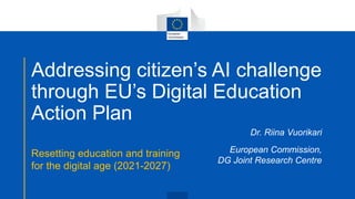 Addressing citizen’s AI challenge
through EU’s Digital Education
Action Plan
Resetting education and training
for the digital age (2021-2027)
Dr. Riina Vuorikari
European Commission,
DG Joint Research Centre
 