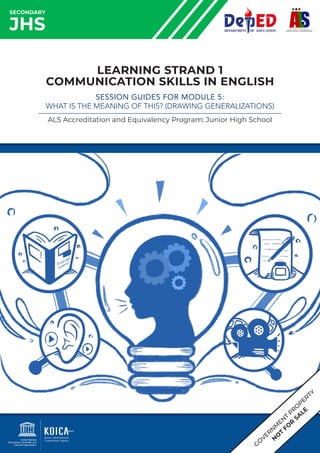 SECONDARY
JHS
LEARNING STRAND 1
COMMUNICATION SKILLS IN ENGLISH
SESSION GUIDES FOR MODULE 5:
WHAT IS THE MEANING OF THIS? (DRAWING GENERALIZATIONS)
ALS Accreditation and Equivalency Program: Junior High School
G
O
VER
N
M
EN
T
PR
O
PERTY
N
O
T
FO
R
SA
LE
 