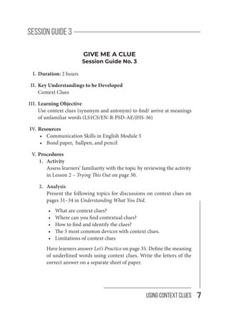 7
Using Context Clues
session guide 3
GIVE ME A CLUE
Session Guide No. 3
I. Duration: 2 hours
II. Key Understandings to be Developed
Context Clues
III. Learning Objective
Use context clues (synonym and antonym) to find/ arrive at meanings
of unfamiliar words (LS1CS/EN-R-PSD-AE/JHS-36)
IV. Resources
· Communication Skills in English Module 5
· Bond paper, ballpen, and pencil
V. Procedures
1. Activity
Assess learners’ familiarity with the topic by reviewing the activity
in Lesson 2 – Trying This Out on page 30.
2. Analysis
Present the following topics for discussions on context clues on
pages 31–34 in Understanding What You Did.
· What are context clues?
· Where can you find contextual clues?
· How to find and identify the clues?
· The 5 most common devices with context clues.
· Limitations of context clues
Have learners answer Let’s Practice on page 35. Define the meaning
of underlined words using context clues. Write the letters of the
correct answer on a separate sheet of paper.
 