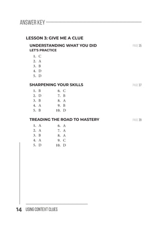 14 Using Context Clues
SHARPENING YOUR SKILLS
1. B
2. D
3. B
4. A
5. B
answer key
PAGE 37
LESSON 3: GIVE ME A CLUE
PAGE 39
6. C
7. B
8. A
9. B
10. D
TREADING THE ROAD TO MASTERY
1. A
2. A
3. B
4. A
5. D
6. A
7. A
8. A
9. C
10. D
UNDERSTANDING WHAT YOU DID
LET'S PRACTICE
1. C
2. A
3. B
4. D
5. D
PAGE 35
 