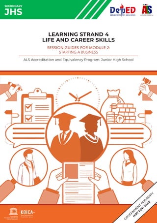 G
O
VER
N
M
EN
T
PR
O
PERTY
N
O
T
FO
R
SA
LE
SECONDARY
JHS
LEARNING STRAND 4
LIFE AND CAREER SKILLS
SESSION GUIDES FOR MODULE 2:
STARTING A BUSINESS
ALS Accreditation and Equivalency Program: Junior High School
 