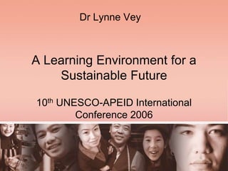 A Learning Environment for a
Sustainable Future
10th UNESCO-APEID International
Conference 2006
Dr Lynne Vey
 