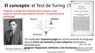 El concepto: el Test de Turing (1950)
Alan Turing, (23 Junio 1912 – 7 Junio 1954)
(https://static01.nyt.com/images/2019/06/10/obituaries/10overlooked-
alanturing-1/f86fc26c86b444c391fb412bb3dcec76-superJumbo.jpg
Propone un juego de imitación para evaluar si una
máquina tiene la capacidad de mostrar "comportamiento
Inteligente"
"Un evaluador humano juzga las conversaciones en lenguaje
natural entre un humano y una máquina entrenada y
diseñada para
generar respuestas similares a las humanas...."
https://upload.wikimedia.org/wikipedia/commons/thumb/5/55/
Turing_test_diagram.png/640px-Turing_test_diagram.png
Turing, A. M. (1950). Computing machinery
and intelligence. Mind, 59(236), 433–460.
From: https://academic.oup.com/mind/article-
pdf/LIX/236/433/9866119/433.pdf
Alan Turing, 1950
 
