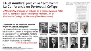 IA, el nombre: foco en la herramienta.
La Conferencia en Dartmouth College
J.MacCarthy propone un estudio de 2 meses (verano,1956)
con 10 hombres, sobre “Inteligncia Artificial”, en el
Dartmouth College de Hanover (New Hampshire).
“A proposal for the Dartmouth Research
Project on Artificial Intelligence”
“Se intentará descubrir cómo hacer que
las máquinas utilicen el lenguaje, desde
la abstracción y los conceptos, hasta la
resolución de problemas que hoy están
reservados a los humanos, y que
puedan mejorarse a sí mismas.”
(1959: CSAIL, el primer Lab-
IA.)
John McCarthy, 1956, Dartmouth College
https://media.licdn.com/dms/image/D4E12AQHFuIAUby3aIQ/article-cover_image-shrink_720_1280/0/1695919424726?
e=1716422400&v=beta&t=0fGnFPGCrm7OSMYBfYXbG_nlJCthI7Xj6pP1aptvNMQ
McCarthy, J. et al. (1956) A Proposal for the Dartmouth Summer
Research Project on Artificial Intelligence (August 31, 1955).
Dartmouth College
 