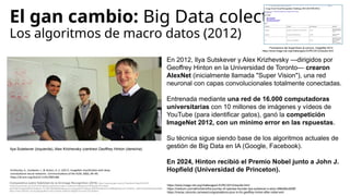 El gan cambio: Big Data colectivo
Los algoritmos de macro datos (2012)
En 2012, Ilya Sutskever y Alex Krizhevsky —dirigidos por
Geoffrey Hinton en la Universidad de Toronto— crearon
AlexNet (inicialmente llamada "Super Vision"), una red
neuronal con capas convolucionales totalmente conectadas.
Entrenada mediante una red de 16.000 computadoras
universitarias con 10 millones de imágenes y vídeos de
YouTube (para identificar gatos), ganó la competición
ImageNet 2012, con un mínimo error en las rspuestas.
Su técnica sigue siendo base de los algoritmos actuales de
gestión de Big Data en IA (Google, Facebook).
En 2024, Hinton recibió el Premio Nobel junto a John J.
Hopfield (Universidad de Princeton).
Ilya Sutskever (izquierda), Alex Krizhevsky (centreoi Geoffrey Hinton (derecha)
Comparativa sobre fiabilidad de la IA-Image Recognition (2018) https://www.google.com/url?sa=i&url=https%3A%2F
%2Fphysicsworld.com%2Fa%2Ffighting-algorithmic-bias-in-artificial-intelligence%2F&psig=AOvVaw0-
kSzF8sDVXagSbQNDfVWe&ust=1710801683995000&source=images&cd=vfe&opi=89978449&ved=0CBMQjRxqFwoTCOiX6Yiv_IQDFQAAAAAdAAAAABAi
https://www.linkedin.com/pulse/geoffrey-hinton-leader-artificial-intlligence-lumen-foundation/
https://www.image-net.org/challenges/LSVRC/2012/results.html
https://medium.com/aifrontiers/the-journey-of-openais-founder-ilya-sutskever-s-story-486e96cd008f
https://mscac.utoronto.ca/news/congratulations-pour-in-for-geoffrey-hinton-after-nobel-win/
Puntuacions del SuperVision al concurs ImageNet 2012:
https://www.image-net.org/challenges/LSVRC/2012/results.html
Krizhevsky, A., Sutskever, I., & Hinton, G. E. (2017). ImageNet classification with deep
convolutional neural networks. Communications of the ACM, 60(6), 84–90.
https://dl.acm.org/doi/10.1145/3065386
 