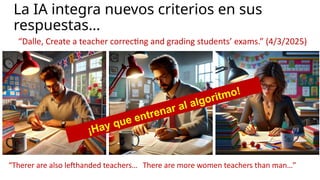 La IA integra nuevos criterios en sus
respuestas…
“Dalle, Create a teacher correcting and grading students’ exams.” (4/3/2025)
“Therer are also lefthanded teachers… There are more women teachers than man…”
¡Hay que entrenar al algoritmo!
 