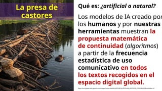 Qué es: ¿artificial o natural?
https://encrypted-tbn0.gstatic.com/images?q=tbn:ANd9GcQKYQ3kFQrZfR7Psl4b_afZOYZHD_PZSDcWqoIQMvnd2w&s=10
Los modelos de IA creado por
los humanos y por nuestras
herramientas muestran la
propuesta matemática
de continuidad (algoritmos)
a partir de la frecuencia
estadística de uso
comunicativo en todos
los textos recogidos en el
espacio digital global.
La presa de
castores
 