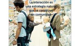 La interacción es
una estrategia natural
que se construye
en comunidad
 