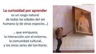 La curiosidad por aprender
es un rasgo natural
de todas las edades del ser
humano (y de otras especies…)
… que enriquece,
la interacción con el entorno,
la comunidad cultural,
y los otros seres del territorio.
 