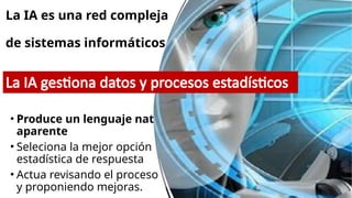 La IA es una red compleja
de sistemas informáticos
• Produce un lenguaje natural
aparente
• Seleciona la mejor opción
estadística de respuesta
• Actua revisando el proceso
y proponiendo mejoras.
La IA gestiona datos y procesos estadísticos
 