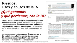 Riesgos:
Usos y abusos de la IA
En una prueba con 120 estudiantes sobre retención
de conocimientos, quienes estudiaron con la ayuda de
ChatGPT obtuvieron peores resultados en un examen
sorpresa realitzados 45 dies después. La media fue
del 57,5 %, frente al 68,5 % de quienes estudiaron sin
IA.
Los autores sugieren que cuando delegamos parte
del trabajo mental en herramientas externas,
delegamos o reducimos el esfuerzo cognitivo
necesario para consolidar el conocimiento. https://arxiv.org/abs/2401.06816
Liu, Q. & Huang, G. & Li, G. (2024). When ChatGPT is gone: Creativity reverts and homogeneity persists.
¿Qué ganamos
y qué perdemos, con la IA?
 