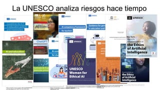 UNESCO (2023a) https://unesdoc.unesco.org/ark:/48223/pf0000380602_spa
UNESCO (2023) ChatGPT.
https://iesalc.unesco.org/wp-content/uploads/2023/04/ChatGPT-and-Artificial-
Intelligence-in-higher-education-Quick-Start-guide_EN_FINAL.pdf
https://unesdoc.unesco.org/ark:/48223/pf0000376709?
posInSet=8&queryId=f3d057b8-5c6b-404b-86e4-
La UNESCO analiza riesgos hace tiempo
https://unesdoc.unesco.org/ark:/48223/
https://unesdoc.unesco.org/search/1377a918-504e-49f1-
96dd-334703db63aa
https://media.licdn.com/dms/document/media/v2/D4E1FAQFV2YiE2fiboQ/feedshare-document-pdf-
analyzed/B4EZV25cwaGwAY-/0/1741456555522?e=1742428800&v=beta&t=tVsyyZ5G6SibH-
RTJKZJqF3KAyxd8I9bR0chy614p4g
https://unesdoc.unesco.org/ark:/48223/pf0000386693?
posInSet=7&queryId=f3d057b8-5c6b-404b-86e4-
dbb48f1730b0
https://unesdoc.unesco.org/ark:/48223/pf0000389736?
posInSet=3&queryId=43eae1cd-91cd-4749-b148-
54703bb92460
https://unesdoc.unesco.org/ark:/48223/pf0000389844?
posInSet=5&queryId=43eae1cd-91cd-4749-b148-54703bb92460
https://www.unesco.org/en/articles/
recommendation-ethics-artificial-intelligence
https://unesdoc.unesco.org/ark:/48223/pf0000385082
 