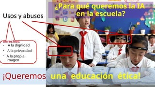 Usos y abusos
Derechos:
- A la dignidad
- A la privacidad
- A la propia
imagen
https://www.wsj.com/video/series/in-depth-features/under-ais-watchful-eye-china-wants-to-raise-smarter-students/C4294BAB-A76B-4569-8D09-32E9F2B6
¿Para qué queremos la IA
en la escuela?
¡Queremos una educación ética!
 
