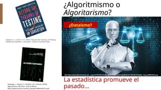¿Algoritmismo o
Algoritarismo?
Gergen, K. J. & Gill, S. R. (2020). Beyond the Tyranny of Testing:
Relational Evaluation in Education. Oxford University Press.
Sabariego, J., Amaral, A.J., & Salles, E.B.C. (Coords.) (2020).
Algoritarismos. São Paulo: Tirant lo Blanch.
https://editorial.tirant.com/free_ebooks/9788418329715.pdf
¿Dataísmo?
La estadística promueve el
pasado...
 